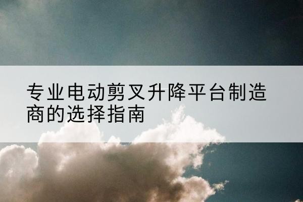 兴平电动剪叉升降平台厂家-专业电动剪叉升降平台制造商的选择指南
