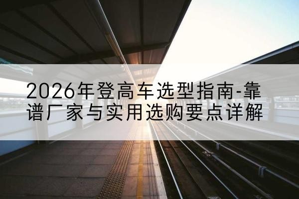 兴平登高车厂家推荐-2026年登高车选型指南-靠谱厂家与实用选购要点详解