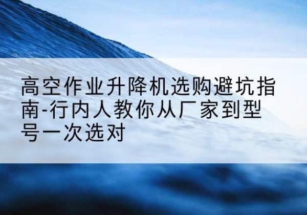 兴平升降平台厂家-高空作业升降机选购避坑指南-行内人教你从厂家到型号一次选对
