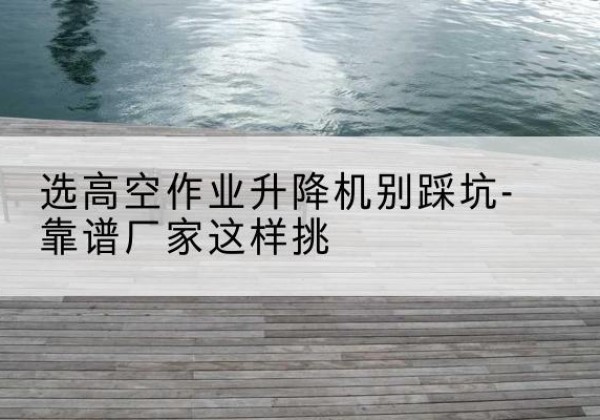 兴平剪叉式升降机厂家-选高空作业升降机别踩坑-靠谱厂家这样挑