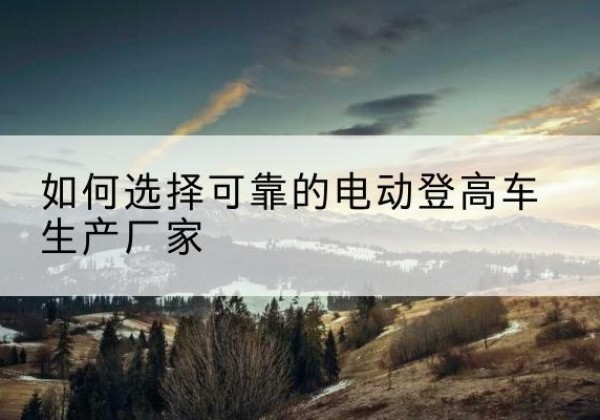 兴平电动登高车厂家-如何选择可靠的电动登高车生产厂家