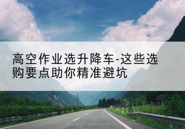 兴平升降车厂家-高空作业选升降车-这些选购要点助你*避坑