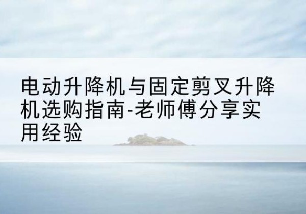 兴平电动升降机怎么选-电动升降机与固定剪叉升降机选购指南-老师傅分享实用经验
