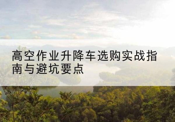 兴平升降车怎么选-高空作业升降车选购实战指南与避坑要点