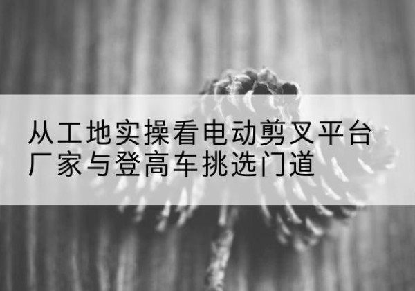 兴平电动剪叉升降平台厂家-从工地实操看电动剪叉平台厂家与登高车挑选门道