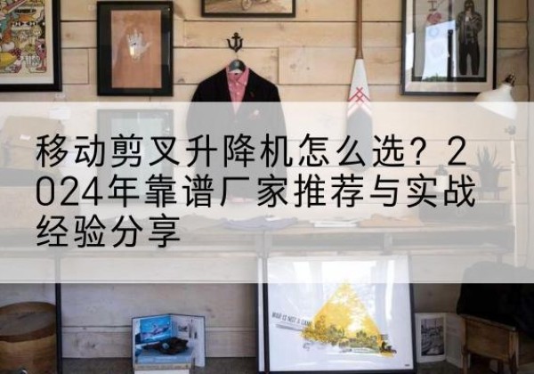 兴平升降平台厂家推荐-移动剪叉升降机怎么选？2024年靠谱厂家推荐与实战经验分享