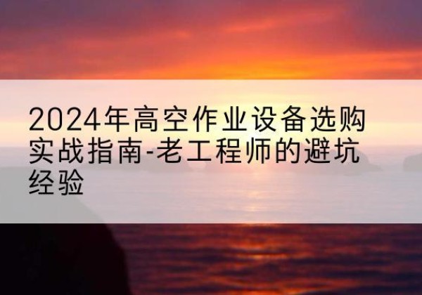 兴平高空作业升降机厂家推荐-2024年高空作业设备选购实战指南-老工程师的避坑经验