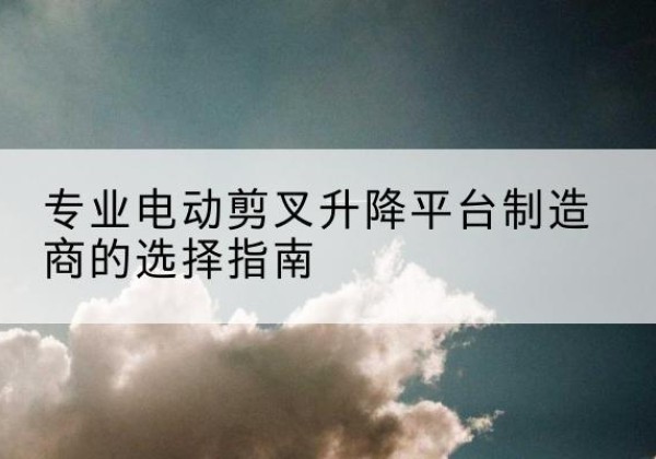 兴平电动剪叉升降平台厂家-专业电动剪叉升降平台制造商的选择指南